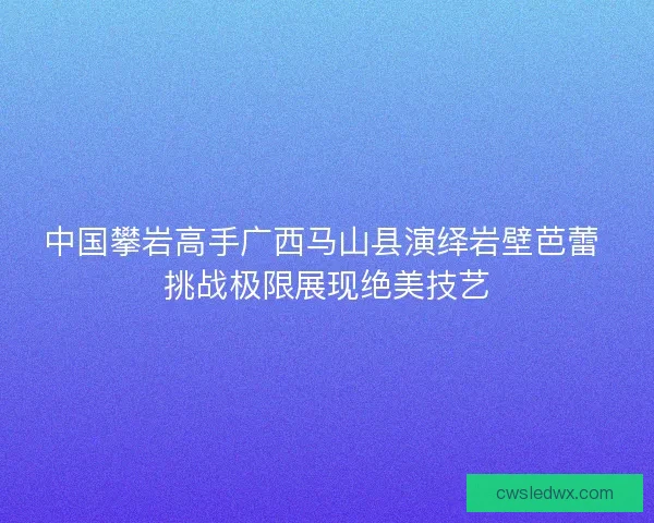 中国攀岩高手广西马山县演绎岩壁芭蕾 挑战极限展现绝美技艺