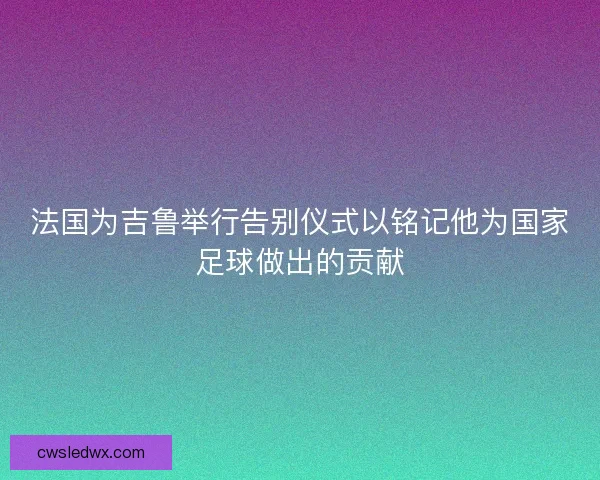 法国为吉鲁举行告别仪式以铭记他为国家足球做出的贡献