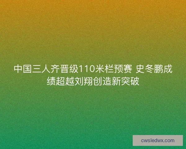中国三人齐晋级110米栏预赛 史冬鹏成绩超越刘翔创造新突破